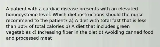 A patient with a cardiac disease presents with an elevated homocysteine level. Which diet instructions should the nurse recommend to the patient? a) A diet with total fast that is less than 30% of total calories b) A diet that includes green vegetables c) Increasing fiber in the diet d) Avoiding canned food and processed meat