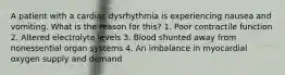 A patient with a cardiac dysrhythmia is experiencing nausea and vomiting. What is the reason for this? 1. Poor contractile function 2. Altered electrolyte levels 3. Blood shunted away from nonessential organ systems 4. An imbalance in myocardial oxygen supply and demand