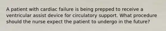 A patient with cardiac failure is being prepped to receive a ventricular assist device for circulatory support. What procedure should the nurse expect the patient to undergo in the future?