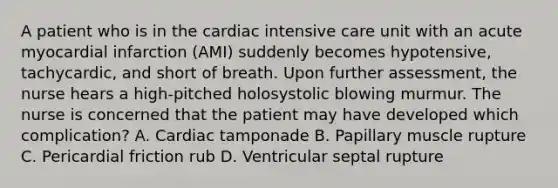 A patient who is in the cardiac intensive care unit with an acute myocardial infarction (AMI) suddenly becomes hypotensive, tachycardic, and short of breath. Upon further assessment, the nurse hears a high-pitched holosystolic blowing murmur. The nurse is concerned that the patient may have developed which complication? A. Cardiac tamponade B. Papillary muscle rupture C. Pericardial friction rub D. Ventricular septal rupture