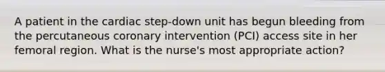 A patient in the cardiac step-down unit has begun bleeding from the percutaneous coronary intervention (PCI) access site in her femoral region. What is the nurse's most appropriate action?