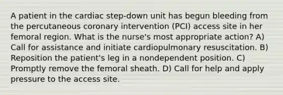 A patient in the cardiac step-down unit has begun bleeding from the percutaneous coronary intervention (PCI) access site in her femoral region. What is the nurse's most appropriate action? A) Call for assistance and initiate cardiopulmonary resuscitation. B) Reposition the patient's leg in a nondependent position. C) Promptly remove the femoral sheath. D) Call for help and apply pressure to the access site.