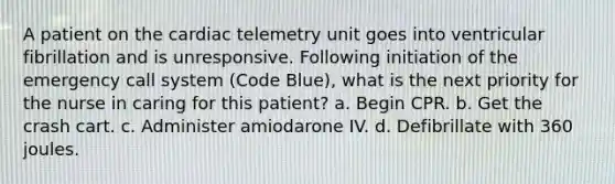 A patient on the cardiac telemetry unit goes into ventricular fibrillation and is unresponsive. Following initiation of the emergency call system (Code Blue), what is the next priority for the nurse in caring for this patient? a. Begin CPR. b. Get the crash cart. c. Administer amiodarone IV. d. Defibrillate with 360 joules.