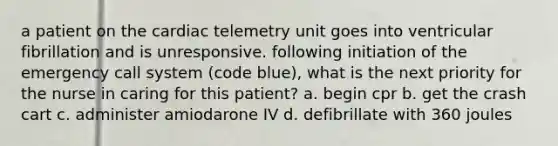 a patient on the cardiac telemetry unit goes into ventricular fibrillation and is unresponsive. following initiation of the emergency call system (code blue), what is the next priority for the nurse in caring for this patient? a. begin cpr b. get the crash cart c. administer amiodarone IV d. defibrillate with 360 joules