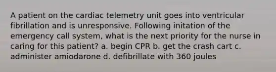 A patient on the cardiac telemetry unit goes into ventricular fibrillation and is unresponsive. Following initation of the emergency call system, what is the next priority for the nurse in caring for this patient? a. begin CPR b. get the crash cart c. administer amiodarone d. defibrillate with 360 joules