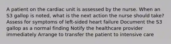 A patient on the cardiac unit is assessed by the nurse. When an S3 gallop is noted, what is the next action the nurse should take? Assess for symptoms of left-sided heart failure Document the S3 gallop as a normal finding Notify the healthcare provider immediately Arrange to transfer the patient to intensive care