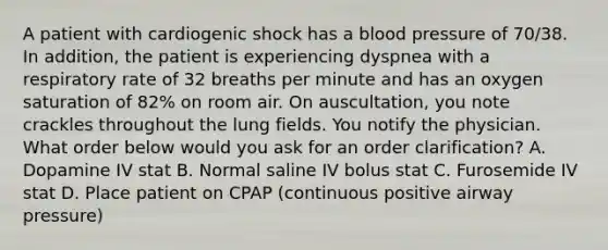 A patient with cardiogenic shock has a blood pressure of 70/38. In addition, the patient is experiencing dyspnea with a respiratory rate of 32 breaths per minute and has an oxygen saturation of 82% on room air. On auscultation, you note crackles throughout the lung fields. You notify the physician. What order below would you ask for an order clarification? A. Dopamine IV stat B. Normal saline IV bolus stat C. Furosemide IV stat D. Place patient on CPAP (continuous positive airway pressure)