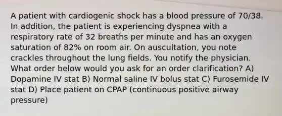 A patient with cardiogenic shock has a blood pressure of 70/38. In addition, the patient is experiencing dyspnea with a respiratory rate of 32 breaths per minute and has an oxygen saturation of 82% on room air. On auscultation, you note crackles throughout the lung fields. You notify the physician. What order below would you ask for an order clarification? A) Dopamine IV stat B) Normal saline IV bolus stat C) Furosemide IV stat D) Place patient on CPAP (continuous positive airway pressure)