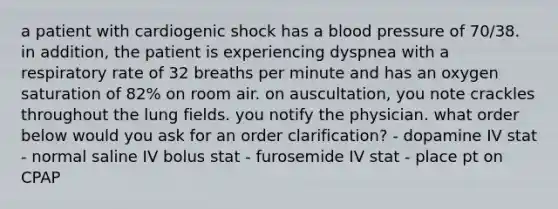 a patient with cardiogenic shock has a blood pressure of 70/38. in addition, the patient is experiencing dyspnea with a respiratory rate of 32 breaths per minute and has an oxygen saturation of 82% on room air. on auscultation, you note crackles throughout the lung fields. you notify the physician. what order below would you ask for an order clarification? - dopamine IV stat - normal saline IV bolus stat - furosemide IV stat - place pt on CPAP