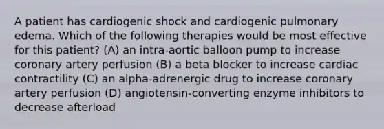 A patient has cardiogenic shock and cardiogenic pulmonary edema. Which of the following therapies would be most effective for this patient? (A) an intra-aortic balloon pump to increase coronary artery perfusion (B) a beta blocker to increase cardiac contractility (C) an alpha-adrenergic drug to increase coronary artery perfusion (D) angiotensin-converting enzyme inhibitors to decrease afterload