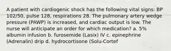 A patient with cardiogenic shock has the following vital signs: BP 102/50, pulse 128, respirations 28. The pulmonary artery wedge pressure (PAWP) is increased, and cardiac output is low. The nurse will anticipate an order for which medication? a. 5% albumin infusion b. furosemide (Lasix) IV c. epinephrine (Adrenalin) drip d. hydrocortisone (Solu-Cortef