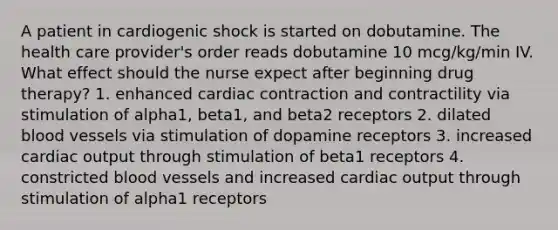 A patient in cardiogenic shock is started on dobutamine. The health care provider's order reads dobutamine 10 mcg/kg/min IV. What effect should the nurse expect after beginning drug therapy? 1. enhanced cardiac contraction and contractility via stimulation of alpha1, beta1, and beta2 receptors 2. dilated blood vessels via stimulation of dopamine receptors 3. increased cardiac output through stimulation of beta1 receptors 4. constricted blood vessels and increased cardiac output through stimulation of alpha1 receptors