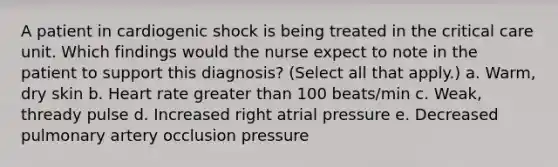 A patient in cardiogenic shock is being treated in the critical care unit. Which findings would the nurse expect to note in the patient to support this diagnosis? (Select all that apply.) a. Warm, dry skin b. Heart rate greater than 100 beats/min c. Weak, thready pulse d. Increased right atrial pressure e. Decreased pulmonary artery occlusion pressure