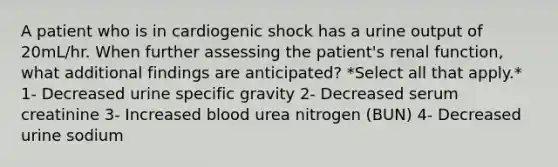 A patient who is in cardiogenic shock has a urine output of 20mL/hr. When further assessing the patient's renal function, what additional findings are anticipated? *Select all that apply.* 1- Decreased urine specific gravity 2- Decreased serum creatinine 3- Increased blood urea nitrogen (BUN) 4- Decreased urine sodium