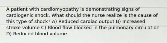 A patient with cardiomyopathy is demonstrating signs of cardiogenic shock. What should the nurse realize is the cause of this type of shock? A) Reduced cardiac output B) Increased stroke volume C) Blood flow blocked in the pulmonary circulation D) Reduced blood volume