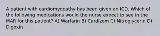 A patient with cardiomyopathy has been given an ICD. Which of the following medications would the nurse expect to see in the MAR for this patient? A) Warfarin B) Cardizem C) Nitroglycerin D) Digoxin