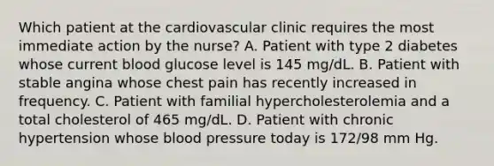 Which patient at the cardiovascular clinic requires the most immediate action by the nurse? A. Patient with type 2 diabetes whose current blood glucose level is 145 mg/dL. B. Patient with stable angina whose chest pain has recently increased in frequency. C. Patient with familial hypercholesterolemia and a total cholesterol of 465 mg/dL. D. Patient with chronic hypertension whose blood pressure today is 172/98 mm Hg.