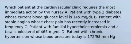 Which patient at the cardiovascular clinic requires the most immediate action by the nurse? A. Patient with type 2 diabetes whose current blood glucose level is 145 mg/dL B. Patient with stable angina whose chest pain has recently increased in frequency C. Patient with familial hypercholesterolemia and a total cholesterol of 465 mg/dL D. Patient with chronic hypertension whose blood pressure today is 172/98 mm Hg