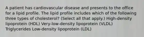 A patient has cardiovascular disease and presents to the office for a lipid profile. The lipid profile includes which of the following three types of cholesterol? (Select all that apply.) High-density lipoprotein (HDL) Very-low-density lipoprotein (VLDL) Triglycerides Low-density lipoprotein (LDL)