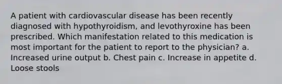 A patient with cardiovascular disease has been recently diagnosed with hypothyroidism, and levothyroxine has been prescribed. Which manifestation related to this medication is most important for the patient to report to the physician? a. Increased urine output b. Chest pain c. Increase in appetite d. Loose stools