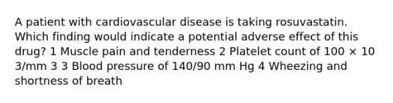 A patient with cardiovascular disease is taking rosuvastatin. Which finding would indicate a potential adverse effect of this drug? 1 Muscle pain and tenderness 2 Platelet count of 100 × 10 3/mm 3 3 Blood pressure of 140/90 mm Hg 4 Wheezing and shortness of breath