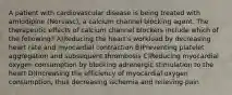 A patient with cardiovascular disease is being treated with amlodipine (Norvasc), a calcium channel blocking agent. The therapeutic effects of calcium channel blockers include which of the following? A)Reducing the heart's workload by decreasing heart rate and myocardial contraction B)Preventing platelet aggregation and subsequent thrombosis C)Reducing myocardial oxygen consumption by blocking adrenergic stimulation to the heart D)Increasing the efficiency of myocardial oxygen consumption, thus decreasing ischemia and relieving pain