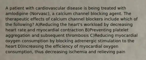 A patient with cardiovascular disease is being treated with amlodipine (Norvasc), a calcium channel blocking agent. The therapeutic effects of calcium channel blockers include which of the following? A)Reducing the heart's workload by decreasing heart rate and myocardial contraction B)Preventing platelet aggregation and subsequent thrombosis C)Reducing myocardial oxygen consumption by blocking adrenergic stimulation to the heart D)Increasing the efficiency of myocardial oxygen consumption, thus decreasing ischemia and relieving pain