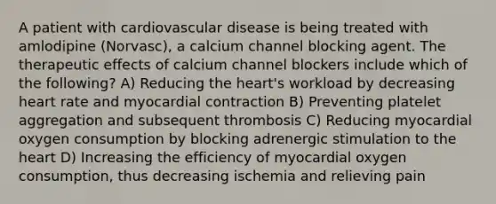 A patient with cardiovascular disease is being treated with amlodipine (Norvasc), a calcium channel blocking agent. The therapeutic effects of calcium channel blockers include which of the following? A) Reducing the heart's workload by decreasing heart rate and myocardial contraction B) Preventing platelet aggregation and subsequent thrombosis C) Reducing myocardial oxygen consumption by blocking adrenergic stimulation to the heart D) Increasing the efficiency of myocardial oxygen consumption, thus decreasing ischemia and relieving pain