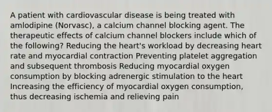 A patient with cardiovascular disease is being treated with amlodipine (Norvasc), a calcium channel blocking agent. The therapeutic effects of calcium channel blockers include which of the following? Reducing the heart's workload by decreasing heart rate and myocardial contraction Preventing platelet aggregation and subsequent thrombosis Reducing myocardial oxygen consumption by blocking adrenergic stimulation to the heart Increasing the efficiency of myocardial oxygen consumption, thus decreasing ischemia and relieving pain