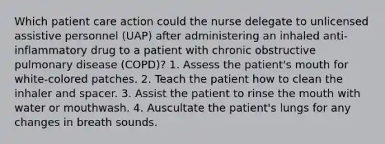 Which patient care action could the nurse delegate to unlicensed assistive personnel (UAP) after administering an inhaled anti-inflammatory drug to a patient with chronic obstructive pulmonary disease (COPD)? 1. Assess the patient's mouth for white-colored patches. 2. Teach the patient how to clean the inhaler and spacer. 3. Assist the patient to rinse <a href='https://www.questionai.com/knowledge/krBoWYDU6j-the-mouth' class='anchor-knowledge'>the mouth</a> with water or mouthwash. 4. Auscultate the patient's lungs for any changes in breath sounds.