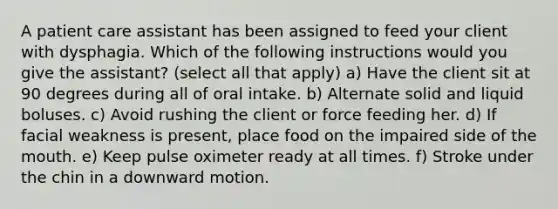 A patient care assistant has been assigned to feed your client with dysphagia. Which of the following instructions would you give the assistant? (select all that apply) a) Have the client sit at 90 degrees during all of oral intake. b) Alternate solid and liquid boluses. c) Avoid rushing the client or force feeding her. d) If facial weakness is present, place food on the impaired side of the mouth. e) Keep pulse oximeter ready at all times. f) Stroke under the chin in a downward motion.