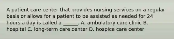 A patient care center that provides nursing services on a regular basis or allows for a patient to be assisted as needed for 24 hours a day is called a ______. A. ambulatory care clinic B. hospital C. long-term care center D. hospice care center