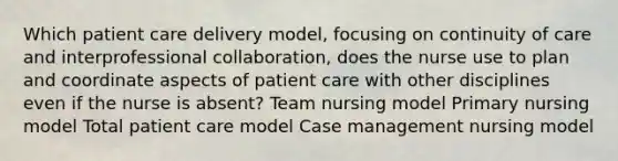 Which patient care delivery model, focusing on continuity of care and interprofessional collaboration, does the nurse use to plan and coordinate aspects of patient care with other disciplines even if the nurse is absent? Team nursing model Primary nursing model Total patient care model Case management nursing model