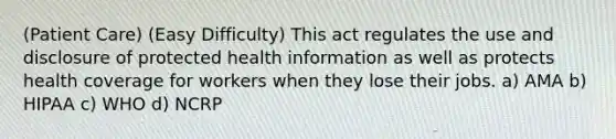 (Patient Care) (Easy Difficulty) This act regulates the use and disclosure of protected health information as well as protects health coverage for workers when they lose their jobs. a) AMA b) HIPAA c) WHO d) NCRP