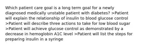 Which patient care goal is a long term goal for a newly diagnosed medically unstable patient with diabetes? >Patient will explain the relationship of insulin to blood glucose control >Patient will describe three actions to take for low blood sugar >Patient will achieve glucose control as demonstrated by a decrease in hemoglobin A1C level >Patient will list the steps for preparing insulin in a syringe