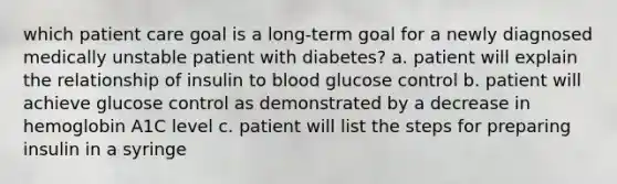 which patient care goal is a long-term goal for a newly diagnosed medically unstable patient with diabetes? a. patient will explain the relationship of insulin to blood glucose control b. patient will achieve glucose control as demonstrated by a decrease in hemoglobin A1C level c. patient will list the steps for preparing insulin in a syringe