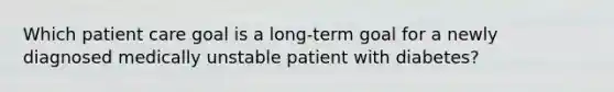 Which patient care goal is a long-term goal for a newly diagnosed medically unstable patient with diabetes?