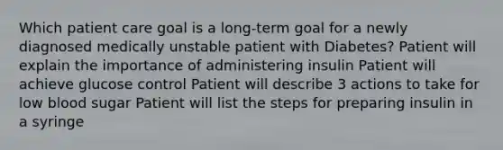 Which patient care goal is a long-term goal for a newly diagnosed medically unstable patient with Diabetes? Patient will explain the importance of administering insulin Patient will achieve glucose control Patient will describe 3 actions to take for low blood sugar Patient will list the steps for preparing insulin in a syringe