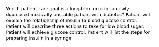 Which patient care goal is a long-term goal for a newly diagnosed medically unstable patient with diabetes? Patient will explain the relationship of insulin to blood glucose control. Patient will describe three actions to take for low blood sugar. Patient will achieve glucose control. Patient will list the steps for preparing insulin in a syringe