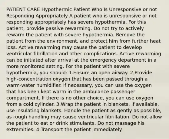 PATIENT CARE Hypothermic Patient Who Is Unresponsive or not Responding Appropriately A patient who is unresponsive or not responding appropriately has severe hypothermia. For this patient, provide passive rewarming. Do not try to actively rewarm the patient with severe hypothermia. Remove the patient from the environment, and protect him from further heat loss. Active rewarming may cause the patient to develop ventricular fibrillation and other complications. Active rewarming can be initiated after arrival at the emergency department in a more monitored setting. For the patient with severe hypothermia, you should: 1.Ensure an open airway. 2.Provide high-concentration oxygen that has been passed through a warm-water humidifier. If necessary, you can use the oxygen that has been kept warm in the ambulance passenger compartment. If there is no other choice, you can use oxygen from a cold cylinder. 3.Wrap the patient in blankets. If available, use insulating blankets. Handle the patient as gently as possible, as rough handling may cause ventricular fibrillation. Do not allow the patient to eat or drink stimulants. Do not massage his extremities. 4.Transport the patient immediately.