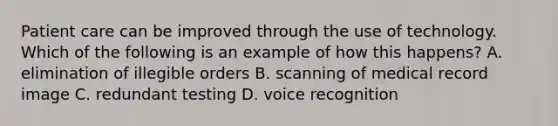 Patient care can be improved through the use of technology. Which of the following is an example of how this happens? A. elimination of illegible orders B. scanning of medical record image C. redundant testing D. voice recognition