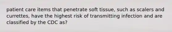 patient care items that penetrate soft tissue, such as scalers and currettes, have the highest risk of transmitting infection and are classified by the CDC as?