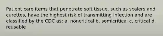 Patient care items that penetrate soft tissue, such as scalers and curettes, have the highest risk of transmitting infection and are classified by the CDC as: a. noncritical b. semicritical c. critical d. reusable