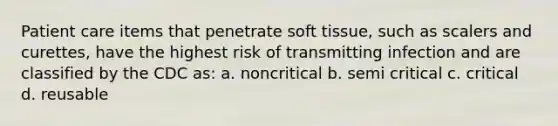 Patient care items that penetrate soft tissue, such as scalers and curettes, have the highest risk of transmitting infection and are classified by the CDC as: a. noncritical b. semi critical c. critical d. reusable