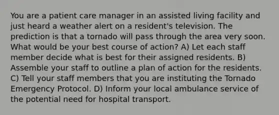 You are a patient care manager in an assisted living facility and just heard a weather alert on a resident's television. The prediction is that a tornado will pass through the area very soon. What would be your best course of action? A) Let each staff member decide what is best for their assigned residents. B) Assemble your staff to outline a plan of action for the residents. C) Tell your staff members that you are instituting the Tornado Emergency Protocol. D) Inform your local ambulance service of the potential need for hospital transport.