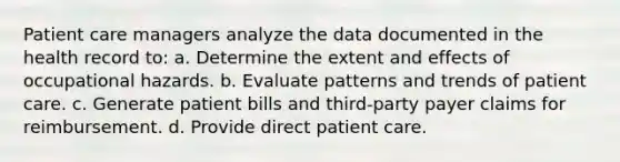 Patient care managers analyze the data documented in the health record to: a. Determine the extent and effects of occupational hazards. b. Evaluate patterns and trends of patient care. c. Generate patient bills and third-party payer claims for reimbursement. d. Provide direct patient care.