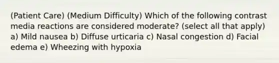 (Patient Care) (Medium Difficulty) Which of the following contrast media reactions are considered moderate? (select all that apply) a) Mild nausea b) Diffuse urticaria c) Nasal congestion d) Facial edema e) Wheezing with hypoxia