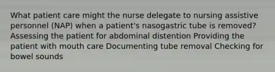 What patient care might the nurse delegate to nursing assistive personnel (NAP) when a patient's nasogastric tube is removed? Assessing the patient for abdominal distention Providing the patient with mouth care Documenting tube removal Checking for bowel sounds