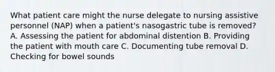 What patient care might the nurse delegate to nursing assistive personnel (NAP) when a patient's nasogastric tube is removed? A. Assessing the patient for abdominal distention B. Providing the patient with mouth care C. Documenting tube removal D. Checking for bowel sounds