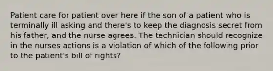 Patient care for patient over here if the son of a patient who is terminally ill asking and there's to keep the diagnosis secret from his father, and the nurse agrees. The technician should recognize in the nurses actions is a violation of which of the following prior to the patient's bill of rights?